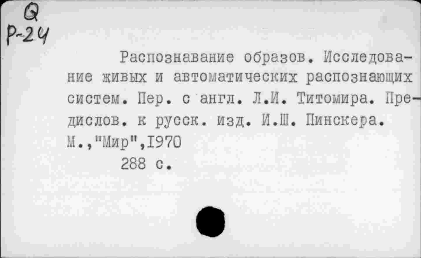 ﻿Распознавание образов. Исследование живых и автоматических распознающих систем. Пер. с англ. Л.И. Титомира. Пре дислов, к русск. изд. И.Ш. Пинскера. М.,"Мир”,1970 288 с.